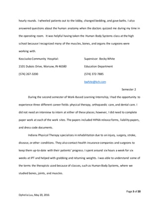 Page 3 of 20
OpheliaLuu,May 20, 2016
hourly rounds. I wheeled patients out to the lobby, changed bedding, and gave baths. I also
answered questions about the human anatomy when the doctors quizzed me during my time in
the operating room. It was helpful having taken the Human Body Systems class at the high
school because I recognized many of the muscles, bones, and organs the surgeons were
working with.
Kosciusko Community Hospital:
2101 Dubois Drive, Warsaw, IN 46580
(574) 267-3200
Supervisor: Becky White
Education Department
(574) 372-7885
bwhite@kch.com
Semester 2
During the second semester of Work-Based Learning Internship, I had the opportunity to
experience three different career fields: physical therapy, orthopaedic care, and dental care. I
did not need an interview to intern at either of these places; however, I did need to complete
paper work at each of the work sites. The papers included HIPAA release forms, liability papers,
and dress code documents.
Indiana Physical Therapy specializes in rehabilitation due to an injury, surgery, stroke,
disease, or other conditions. They also contact health insurance companies and surgeons to
keep them up-to-date with their patients’ progress. I spent around six hours a week for six
weeks at IPT and helped with grabbing and returning weights. I was able to understand some of
the terms the therapists used because of classes, such as Human Body Systems, where we
studied bones, joints, and muscles.
 