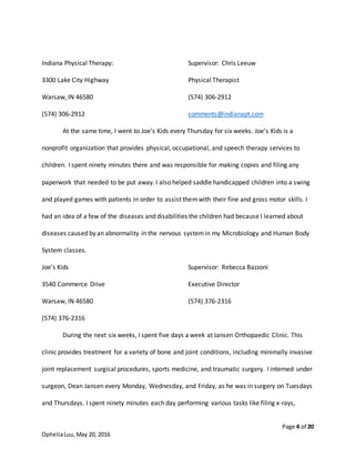 Page 4 of 20
OpheliaLuu,May 20, 2016
Indiana Physical Therapy: Supervisor: Chris Leeuw
3300 Lake City Highway Physical Therapist
Warsaw, IN 46580 (574) 306-2912
(574) 306-2912 comments@indianapt.com
At the same time, I went to Joe’s Kids every Thursday for six weeks. Joe’s Kids is a
nonprofit organization that provides physical, occupational, and speech therapy services to
children. I spent ninety minutes there and was responsible for making copies and filing any
paperwork that needed to be put away. I also helped saddle handicapped children into a swing
and played games with patients in order to assist themwith their fine and gross motor skills. I
had an idea of a few of the diseases and disabilities the children had because I learned about
diseases caused by an abnormality in the nervous systemin my Microbiology and Human Body
System classes.
Joe’s Kids Supervisor: Rebecca Bazzoni
3540 Commerce Drive Executive Director
Warsaw, IN 46580 (574) 376-2316
(574) 376-2316
During the next six weeks, I spent five days a week at Jansen Orthopaedic Clinic. This
clinic provides treatment for a variety of bone and joint conditions, including minimally invasive
joint replacement surgical procedures, sports medicine, and traumatic surgery. I interned under
surgeon, Dean Jansen every Monday, Wednesday, and Friday, as he was in surgery on Tuesdays
and Thursdays. I spent ninety minutes each day performing various tasks like filing x-rays,
 