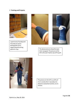 Page 6 of 20
OpheliaLuu,May 20, 2016
2. Training and Projects:
I spenteveryTuesdayand
Thursdayat Jansen
OrthapaedicClinic
organizingandsorting
patientx-rays. The above picturesshow the casts
that I wrapped.The picture onthe
leftisthe cast I had to saw off myself.
The picture on the leftisa selfie of
me in scrubswhenI wasabout to
observe acaesareansection,ora C-
section.
 