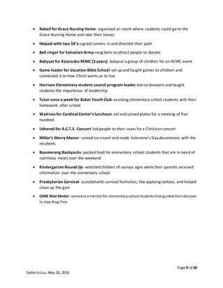 Page 9 of 20
OpheliaLuu,May 20, 2016
 Raked for Grace Nursing Home- organized an event where students could go to the
Grace Nursing Home and rake their leaves
 Helped with two 5K’s-signed runners in and directed their path
 Bell ringer for Salvation Army-rang bells to attract people to donate
 Babysat for Kosciusko REMC (3 years)- babysat a group of children for an REMC event
 Game leader for Vacation Bible School-set up and taught games to children and
connected it to how Christ wants us to live
 Harrison Elementary student council program leader-led ice breakers and taught
students the importance of leadership
 Tutor once a week for Baker Youth Club-assisting elementary school students with their
homework after school
 Waitress for Cardinal Center’s luncheon-set and served plates for a meeting of five
hundred
 Ushered for A.C.T.S. Concert-led people to their seats for a Christian concert
 Miller’s Merry Manor- served ice cream and made Valentine’s Day decorations with the
residents
 Boomerang Backpacks- packed food for elementary school students that are in need of
nutritious meals over the weekend
 Kindergarten Round Up- watched children of various ages while their parents received
information over the elementary school
 Presbyterian Carnival- assisted with carnival festivities, like applying tattoos, and helped
clean up the gym
 DARE Role Model- servedasa mentorfor elementaryschool studentsthatguidedtheirdecision
to stay drug-free
 