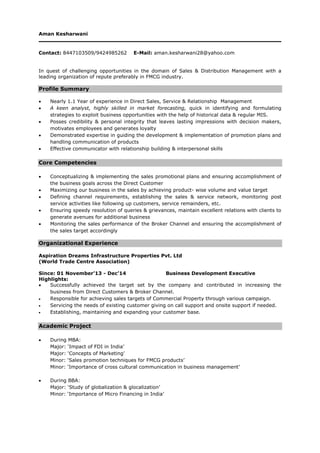 Aman Kesharwani
Contact: 8447103509/9424985262 E-Mail: aman.kesharwani28@yahoo.com
In quest of challenging opportunities in the domain of Sales & Distribution Management with a
leading organization of repute preferably in FMCG industry.
Profile Summary
 Nearly 1.1 Year of experience in Direct Sales, Service & Relationship Management
 A keen analyst, highly skilled in market forecasting, quick in identifying and formulating
strategies to exploit business opportunities with the help of historical data & regular MIS.
 Posses credibility & personal integrity that leaves lasting impressions with decision makers,
motivates employees and generates loyalty
 Demonstrated expertise in guiding the development & implementation of promotion plans and
handling communication of products
 Effective communicator with relationship building & interpersonal skills
Core Competencies
 Conceptualizing & implementing the sales promotional plans and ensuring accomplishment of
the business goals across the Direct Customer
 Maximizing our business in the sales by achieving product- wise volume and value target
 Defining channel requirements, establishing the sales & service network, monitoring post
service activities like following up customers, service remainders, etc.
 Ensuring speedy resolution of queries & grievances, maintain excellent relations with clients to
generate avenues for additional business
 Monitoring the sales performance of the Broker Channel and ensuring the accomplishment of
the sales target accordingly
Organizational Experience
Aspiration Dreams Infrastructure Properties Pvt. Ltd
(World Trade Centre Association)
Since: 01 November’13 - Dec’14 Business Development Executive
Highlights:
 Successfully achieved the target set by the company and contributed in increasing the
business from Direct Customers & Broker Channel.
 Responsible for achieving sales targets of Commercial Property through various campaign.
 Servicing the needs of existing customer giving on call support and onsite support if needed.
 Establishing, maintaining and expanding your customer base.
Academic Project
 During MBA:
Major: ‘Impact of FDI in India’
Major: ‘Concepts of Marketing’
Minor: ‘Sales promotion techniques for FMCG products’
Minor: ‘Importance of cross cultural communication in business management’
 During BBA:
Major: ‘Study of globalization & glocalization’
Minor: ‘Importance of Micro Financing in India’
 