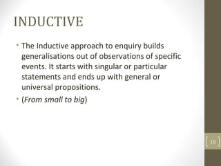 INDUCTIVE
• The Inductive approach to enquiry builds
generalisations out of observations of specific
events. It starts with singular or particular
statements and ends up with general or
universal propositions.
• (From small to big)
10
 