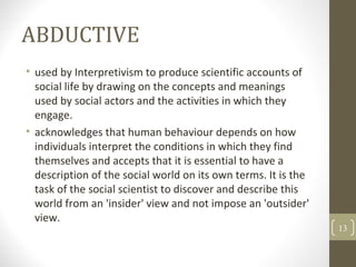 ABDUCTIVE
• used by Interpretivism to produce scientific accounts of
social life by drawing on the concepts and meanings
used by social actors and the activities in which they
engage.
• acknowledges that human behaviour depends on how
individuals interpret the conditions in which they find
themselves and accepts that it is essential to have a
description of the social world on its own terms. It is the
task of the social scientist to discover and describe this
world from an 'insider' view and not impose an 'outsider'
view.
13
 