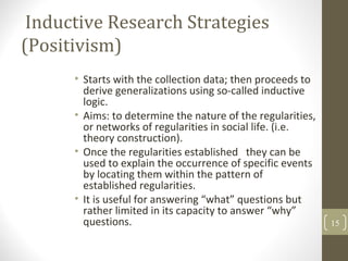 Inductive Research Strategies
(Positivism)
• Starts with the collection data; then proceeds to
derive generalizations using so-called inductive
logic.
• Aims: to determine the nature of the regularities,
or networks of regularities in social life. (i.e.
theory construction).
• Once the regularities established they can be
used to explain the occurrence of specific events
by locating them within the pattern of
established regularities.
• It is useful for answering “what” questions but
rather limited in its capacity to answer “why”
questions. 15
 