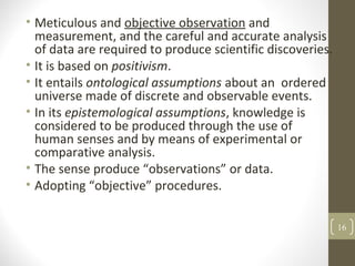 • Meticulous and objective observation and
measurement, and the careful and accurate analysis
of data are required to produce scientific discoveries.
• It is based on positivism.
• It entails ontological assumptions about an ordered
universe made of discrete and observable events.
• In its epistemological assumptions, knowledge is
considered to be produced through the use of
human senses and by means of experimental or
comparative analysis.
• The sense produce “observations” or data.
• Adopting “objective” procedures.
16
 