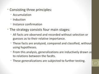• Consisting three principles:
• Accumulation
• Induction
• Instance confirmation
• The strategy consists four main stages:
• All facts are observed and recorded without selection or
guesses as to their relative importance.
• These facts are analyzed, compared and classified, without
using hypotheses.
• From this analysis, generalizations are inductively drawn as
to relations between the facdts.
• These generalizations are subjected to further testing.
17
 