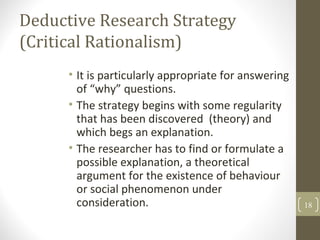 Deductive Research Strategy
(Critical Rationalism)
• It is particularly appropriate for answering
of “why” questions.
• The strategy begins with some regularity
that has been discovered (theory) and
which begs an explanation.
• The researcher has to find or formulate a
possible explanation, a theoretical
argument for the existence of behaviour
or social phenomenon under
consideration. 18
 