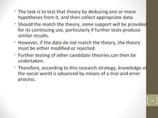 • The task is to test that theory by deducing one or more
hypotheses from it, and then collect appropriate data.
• Should the match the theory, some support will be provided
for its continuing use, particularly if further tests produce
similar results.
• However, if the data do not match the theory, the theory
must be either modified or rejected.
• Further testing of other candidate theories can then be
undertaken.
• Therefore, according to this research strategy, knowledge of
the social world is advanced by means of a trial and error
process.
19
 