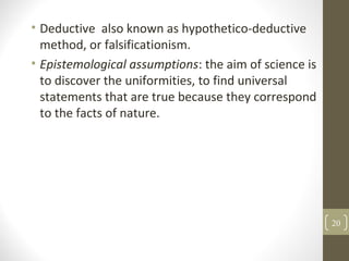 • Deductive also known as hypothetico-deductive
method, or falsificationism.
• Epistemological assumptions: the aim of science is
to discover the uniformities, to find universal
statements that are true because they correspond
to the facts of nature.
20
 