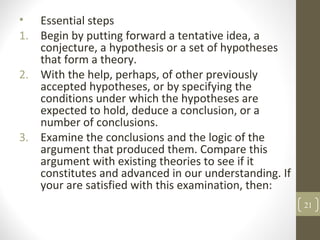 • Essential steps
1. Begin by putting forward a tentative idea, a
conjecture, a hypothesis or a set of hypotheses
that form a theory.
2. With the help, perhaps, of other previously
accepted hypotheses, or by specifying the
conditions under which the hypotheses are
expected to hold, deduce a conclusion, or a
number of conclusions.
3. Examine the conclusions and the logic of the
argument that produced them. Compare this
argument with existing theories to see if it
constitutes and advanced in our understanding. If
your are satisfied with this examination, then:
21
 