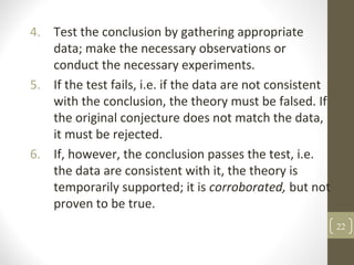 4. Test the conclusion by gathering appropriate
data; make the necessary observations or
conduct the necessary experiments.
5. If the test fails, i.e. if the data are not consistent
with the conclusion, the theory must be falsed. If
the original conjecture does not match the data,
it must be rejected.
6. If, however, the conclusion passes the test, i.e.
the data are consistent with it, the theory is
temporarily supported; it is corroborated, but not
proven to be true.
22
 