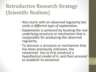 Retroductive Research Strategy
(Scientific Realism)
• Also starts with an observed regularity but
seeks a different type of explanation.
• Explanation is achieved by locating the real
underlying structure or mechanism that is
responsible for producing the observed
regularity.
• To discover a structure or mechanism that
has been previously unknown, the
researcher has to first construct a
hypothetical model of it, and then proceed
to establish its existence. 23
 