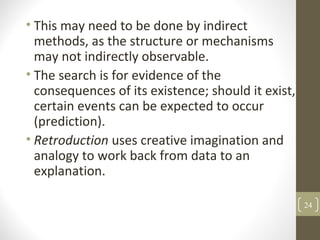 • This may need to be done by indirect
methods, as the structure or mechanisms
may not indirectly observable.
• The search is for evidence of the
consequences of its existence; should it exist,
certain events can be expected to occur
(prediction).
• Retroduction uses creative imagination and
analogy to work back from data to an
explanation.
24
 