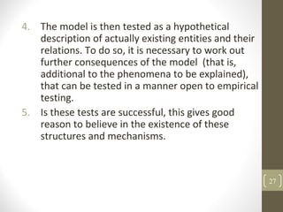 4. The model is then tested as a hypothetical
description of actually existing entities and their
relations. To do so, it is necessary to work out
further consequences of the model (that is,
additional to the phenomena to be explained),
that can be tested in a manner open to empirical
testing.
5. Is these tests are successful, this gives good
reason to believe in the existence of these
structures and mechanisms.
27
 