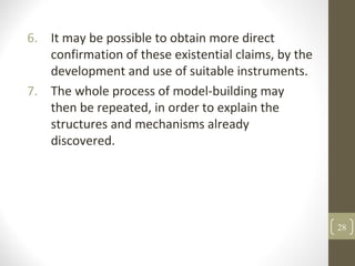 6. It may be possible to obtain more direct
confirmation of these existential claims, by the
development and use of suitable instruments.
7. The whole process of model-building may
then be repeated, in order to explain the
structures and mechanisms already
discovered.
28
 