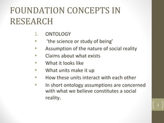 FOUNDATION CONCEPTS IN
RESEARCH
1. ONTOLOGY
• ‘the science or study of being’
• Assumption of the nature of social reality
• Claims about what exists
• What it looks like
• What units make it up
• How these units interact with each other
• In short ontology assumptions are concerned
with what we believe constitutes a social
reality.
3
 