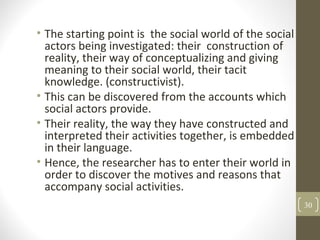 • The starting point is the social world of the social
actors being investigated: their construction of
reality, their way of conceptualizing and giving
meaning to their social world, their tacit
knowledge. (constructivist).
• This can be discovered from the accounts which
social actors provide.
• Their reality, the way they have constructed and
interpreted their activities together, is embedded
in their language.
• Hence, the researcher has to enter their world in
order to discover the motives and reasons that
accompany social activities.
30
 