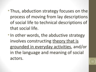 •Thus, abduction strategy focuses on the
process of moving from lay descriptions
of social life to technical descriptions of
that social life.
•In other words, the abductive strategy
involves constructing theory that is
grounded in everyday activities, and/or
in the language and meaning of social
actors.
32
 