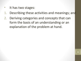 • It has two stages:
1. Describing these activities and meanings; and
2. Deriving categories and concepts that can
form the basis of an understanding or an
explanation of the problem at hand.
33
 