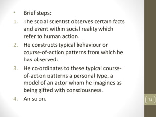 • Brief steps:
1. The social scientist observes certain facts
and event within social reality which
refer to human action.
2. He constructs typical behaviour or
course-of-action patterns from which he
has observed.
3. He co-ordinates to these typical course-
of-action patterns a personal type, a
model of an actor whom he imagines as
being gifted with consciousness.
4. An so on. 34
 