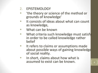 2. EPISTEMOLOGY
• ‘the theory or science of the method or
grounds of knowledge’
• It consists of ideas about what can count
as knowledge,
• What can be known
• What criteria such knowledge must satisfy
in order to be called knowledge rather
belief
• It refers to claims or assumptions made
about possible ways of gaining knowledge
of social reality.
• In short, claims about how what is
assumed to exist can be known. 4
 