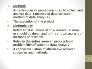 3. Methods
• As techniques or procedures used to collect and
analyze data. ( method of data collection;
method of data analysis )
• The execution of the project
4. Methodology
• Refers to discussions of how research is done,
or should be done, and to the critical analysis of
methods of research.
• Refer to the entire research process from
problem identification to data analysis
• A critical evaluation of alternative research
strategies and methods.
5
 