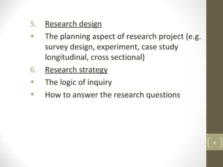5. Research design
• The planning aspect of research project (e.g.
survey design, experiment, case study
longitudinal, cross sectional)
6. Research strategy
• The logic of inquiry
• How to answer the research questions
6
 