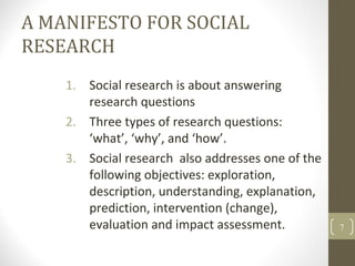 A MANIFESTO FOR SOCIAL
RESEARCH
1. Social research is about answering
research questions
2. Three types of research questions:
‘what’, ‘why’, and ‘how’.
3. Social research also addresses one of the
following objectives: exploration,
description, understanding, explanation,
prediction, intervention (change),
evaluation and impact assessment. 7
 