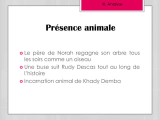 III. Analyse




         Présence animale

 Le   père de Norah regagne son arbre tous
  les soirs comme un oiseau
 Une buse suit Rudy Descas tout au long de
  l’histoire
 Incarnation animal de Khady Demba
 