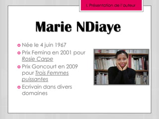 I. Présentation de l’auteur




        Marie NDiaye
 Née   le 4 juin 1967
 Prix Femina en 2001 pour
  Rosie Carpe
 Prix Goncourt en 2009
  pour Trois Femmes
  puissantes
 Ecrivain dans divers
  domaines
 
