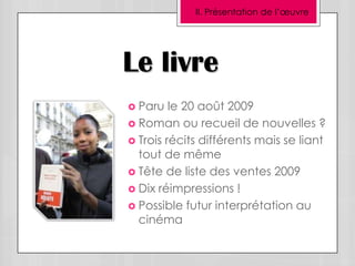 II. Présentation de l’œuvre




Le livre
 Paru   le 20 août 2009
 Roman ou recueil de nouvelles ?
 Trois récits différents mais se liant
  tout de même
 Tête de liste des ventes 2009
 Dix réimpressions !
 Possible futur interprétation au
  cinéma
 