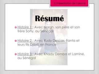 II. Présentation de l’œuvre




             Résumé
 Histoire1 : Avec Norah, son père et son
  frère Sony, au Sénégal

 Histoire   2 : Avec Rudy Descas, Fanta et
  leurs fils Djibril, en France

 Histoire
         3 : Avec Khady Demba et Lamine,
  au Sénégal
 