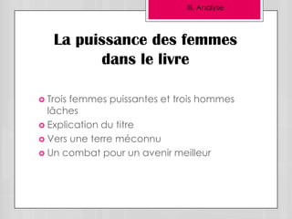 III. Analyse



   La puissance des femmes
         dans le livre

 Troisfemmes puissantes et trois hommes
  lâches
 Explication du titre
 Vers une terre méconnu
 Un combat pour un avenir meilleur
 