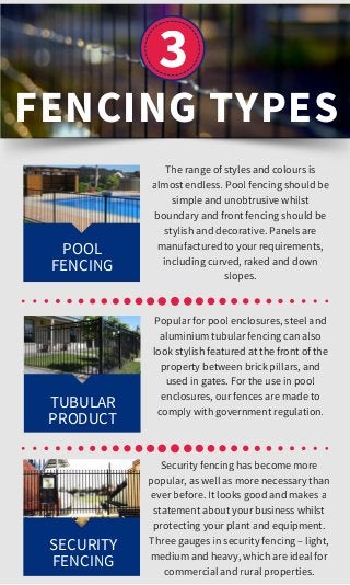 3
The range of styles and colours is
almost endless. Pool fencing should be
simple and unobtrusive whilst
boundary and front fencing should be
stylish and decorative. Panels are
manufactured to your requirements,
including curved, raked and down
slopes.
FENCING TYPES
POOL
FENCING
Popular for pool enclosures, steel and
aluminium tubular fencing can also
look stylish featured at the front of the
property between brick pillars, and
used in gates. For the use in pool
enclosures, our fences are made to
comply with government regulation.
Security fencing has become more
popular, as well as more necessary than
ever before. It looks good and makes a
statement about your business whilst
protecting your plant and equipment.
Three gauges in security fencing – light,
medium and heavy, which are ideal for
commercial and rural properties.
TUBULAR
PRODUCT
SECURITY
FENCING
 