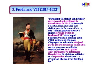 3. Ferdinand VII (1814-1833)
““Ferdinand VII signait son premierFerdinand VII signait son premier
décret royal qui abolissait ladécret royal qui abolissait la
Constitution de 1812Constitution de 1812 et revenaitet revenait
à la situation antérieure auxà la situation antérieure aux
abdications de Bayonne. C'est ceabdications de Bayonne. C'est ce
que l'historiographie libérale aque l'historiographie libérale a
appeléappelé le “coup d'État dele “coup d'État de
Ferdinand VII”Ferdinand VII” dans lequeldans lequel
d'aucuns voient le premier coupd'aucuns voient le premier coup
d'État militaire de l'histoired'État militaire de l'histoire
d'Espagne, en raison dud'Espagne, en raison du rôle jouérôle joué
par le général Francisco Javier Elíopar le général Francisco Javier Elío,,
ancien gouverneur militaireancien gouverneur militaire
de Montevideo.de Montevideo. Le 21 juilletLe 21 juillet
1814 Ferdinand VII rétablissait1814 Ferdinand VII rétablissait
l'Inquisitionl'Inquisition. La dictature militaire. La dictature militaire
et laet la répressionrépression sévissaient. Lasévissaient. La
révolution libérale avait fait longrévolution libérale avait fait long
feu.”feu.”
 