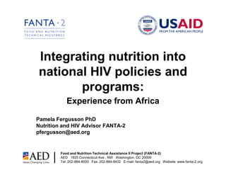 Integrating nutrition into
national HIV policies and
       programs:
            Experience from Africa

Pamela Fergusson PhD
Nutrition and HIV Advisor FANTA-2
pfergusson@aed.org


         Food and Nutrition Technical Assistance II Project (FANTA-2)
         AED 1825 Connecticut Ave., NW Washington, DC 20009
         Tel: 202-884-8000 Fax: 202-884-8432 E-mail: fanta2@aed.org Website: www.fanta-2.org
 