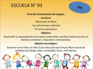 ESCUELA N° 93
Área del Conocimiento de Lenguas:
Escritura:
•Recensión en libros
•La carta formal e informal
•El correo electrónico
Objetivo:
Desarrollar la capacidad discursiva para comprender y producir textos escritos en
distintos contextos y situaciones comunicativas.
Objetivo tecnológico:
Favorecer en el niño y la niña el uso activo del aula virtual CREA a través de
unidades de trabajo, wikis, actividades, foros, mail interno.
3ºB