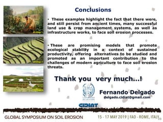23
Conclusions
 These examples highlight the fact that there were,
and still persist from ancient times, many successful
land use & crop management systems, as well as
infrastructure works, to face soil erosion processes.
 These are promising models that promote
ecological stability in a context of sustained
productivity, offering alternatives to be studied and
promoted as an important contribution to the
challenges of modern agriculture to face soil erosion
threats.
strategy 1
strategy 2
strategy 3
Thank you very much…!
Fernando Delgado
delgado.cidiat@gmail.com
 