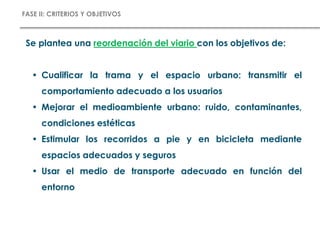 FASE II: CRITERIOS Y OBJETIVOS
Se plantea una reordenación del viario con los objetivos de:
• Cualificar la trama y el espacio urbano: transmitir el
comportamiento adecuado a los usuarios
• Mejorar el medioambiente urbano: ruido, contaminantes,
condiciones estéticas
• Estimular los recorridos a pie y en bicicleta mediante
espacios adecuados y seguros
• Usar el medio de transporte adecuado en función del
entorno
 