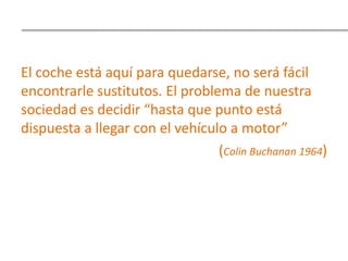 El coche está aquí para quedarse, no será fácil
encontrarle sustitutos. El problema de nuestra
sociedad es decidir “hasta que punto está
dispuesta a llegar con el vehículo a motor”
(Colin Buchanan 1964)
 
