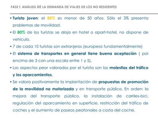 • Turista joven: el 85% es menor de 50 años. Sólo el 3% presenta
problemas de movilidad.
• El 80% de los turistas se aloja en hotel o apart-hotel, no dispone de
vehículo.
• 7 de cada 10 turistas son extranjeros (europeos fundamentalmente)
• El sistema de transportes en general tiene buena aceptación ( por
encima de 3 con una escala entre 1 y 5).
• Los aspectos peor valorados por el turista son las molestias del tráfico
y los aparcamientos.
• Se valora positivamente la implantación de propuestas de promoción
de la movilidad no motorizada y en transporte público. En orden: la
mejora del transporte público, la instalación de carriles-bici,
regulación del aparcamiento en superficie, restricción del tráfico de
coches y el aumento de paseos peatonales a costa del coche.
FASE I: ANÁLISIS DE LA DEMANDA DE VIAJES DE LOS NO RESIDENTES
 