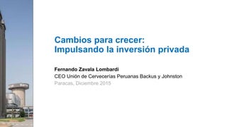 Fernando Zavala Lombardi
CEO Unión de Cervecerías Peruanas Backus y Johnston
Paracas, Diciembre 2015
Cambios para crecer:
Impulsando la inversión privada
 
