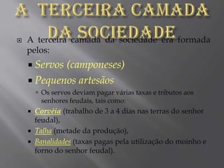 A  terceira camada da sociedadeA terceira camada da sociedade era formada pelos:Servos (camponeses)Pequenos artesãosOs servos deviam pagar várias taxas e tributos aos senhores feudais, tais como:Corvéia (trabalho de 3 a 4 dias nas terras do senhor feudal),Talha (metade da produção),Banalidades (taxas pagas pela utilização do moinho e forno do senhor feudal).