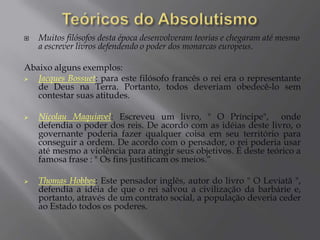 Nesta época, o rei concentrava praticamente todos os poderes.Criava leis sem autorização ou aprovação política da sociedade.Criava impostos, taxas e obrigações de acordo com seus interesses econômicos.Agia em assuntos religiosos, chegando, até mesmo, a controlar o clero em algumas regiões.