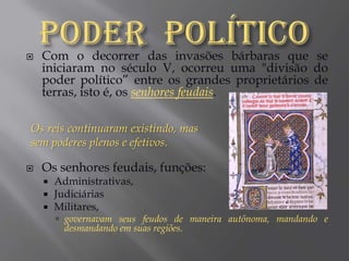 Poder  PolíticoCom o decorrer das invasões bárbaras que se iniciaram no século V, ocorreu uma "divisão do poder político” entre os grandes proprietários de terras, isto é, os senhores feudais.Os senhores feudais, funções:Administrativas,JudiciáriasMilitares, governavam seus feudos de maneira autônoma, mandando e desmandando em suas regiões.Os reis continuaram existindo, mas sem poderes plenos e efetivos.