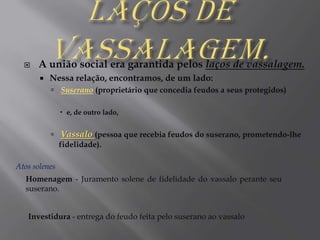 Laços de Vassalagem.A união social era garantida pelos laços de vassalagem. Nessa relação, encontramos, de um lado:Suserano (proprietário que concedia feudos a seus protegidos) e, de outro lado,Vassalo (pessoa que recebia feudos do suserano, prometendo-lhe fidelidade).Atos solenesHomenagem - Juramento solene de fidelidade do vassalo perante seu suserano.Investidura - entrega do feudo feita pelo suserano ao vassalo