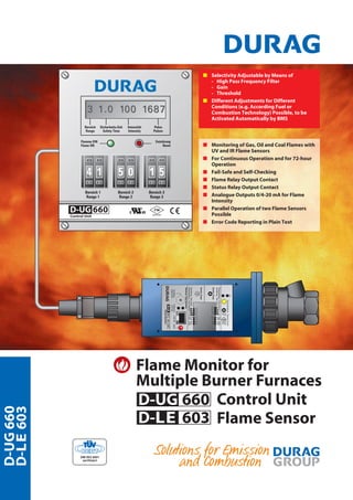 ProdukteD-UG660
D-LE603
Flame Monitor for
Multiple Burner Furnaces
Control Unit
Flame Sensor
D-UG 660
D-LE 603
s Monitoring of Gas, Oil and Coal Flames with
UV and IR Flame Sensors
s For Continuous Operation and for 72-hour
Operation
s Fail-Safe and Self-Checking
s Flame Relay Output Contact
s Status Relay Output Contact
s Analogue Outputs 0/4-20 mA for Flame
Intensity
s Parallel Operation of two Flame Sensors
Possible
s Error Code Reporting in Plain Text
s Selectivity Adjustable by Means of
- High Pass Frequency Filter
- Gain
- Threshold
s Different Adjustments for Different
Conditions (e.g. According Fuel or
Combustion Technology) Possible, to be
Activated Automatically by BMS
 