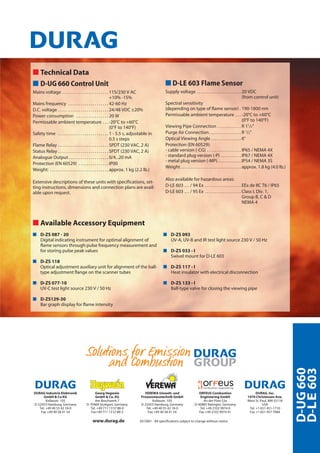 D-UG660
D-LE603
www.durag.de 05/2001 - All specifications subject to change without notice
DURAG Industrie Elektronik
GmbH & Co KG
Kollaustr. 105
D-22453 Hamburg, Germany
Tel. +49 40 55 42 18-0
Fax +49 40 58 41 54
Georg Hegwein
GmbH & Co. KG
Am Boschwerk 7
D-70469 Stuttgart, Germany
Tel. +49 711 13 57 88-0
Fax+49 711 13 57 88-5
VEREWA Umwelt- und
Prozessmesstechnik GmbH
Kollaustr. 105
D-22453 Hamburg, Germany
Tel. +49 40 55 42 18-0
Fax +49 40 58 41 54
ORFEUS Combustion
Engineering GmbH
An der Pönt 53a
D-40885 Ratingen, Germany
Tel. +49 2102 9974-0
Fax +49 2102 9974-41
DURAG, Inc.
1970 Christensen Ave.
West St. Paul, MN 55118
USA
Tel. +1 651 451-1710
Fax +1 651 457-7684
ss Technical Data
s D-UG 660 Control Unit
Mains voltage . . . . . . . . . . . . . . . . . . . . . . . 115/230 V AC
+10% -15%
Mains frequency . . . . . . . . . . . . . . . . . . . . 42-60 Hz
D.C. voltage . . . . . . . . . . . . . . . . . . . . . . . . . 24/48 VDC ±20%
Power consumption . . . . . . . . . . . . . . . . 20 W
Permissable ambient temperature . . . -20°C to +60°C
(0°F to 140°F)
Safety time . . . . . . . . . . . . . . . . . . . . . . . . . 1 - 5.5 s, adjustable in
0.5 s steps
Flame Relay . . . . . . . . . . . . . . . . . . . . . . . . . SPDT (230 VAC, 2 A)
Status Relay . . . . . . . . . . . . . . . . . . . . . . . . . SPDT (230 VAC, 2 A)
Analogue Output. . . . . . . . . . . . . . . . . . . . 0/4...20 mA
Protection (EN 60529) . . . . . . . . . . . . . . . IP00
Weight: . . . . . . . . . . . . . . . . . . . . . . . . . . . . . approx. 1 kg (2.2 lb.)
Extensive descriptions of these units with specifications, set-
ting instructions, dimensions and connection plans are avail-
able upon request.
s D-LE 603 Flame Sensor
Supply voltage . . . . . . . . . . . . . . . . . . . . . . 20 VDC
(from control unit)
Spectral sensitivity
(depending on type of flame sensor) . 190-1800 nm
Permissable ambient temperature . . . -20°C to +60°C
(0°F to 140°F)
Viewing Pipe Connection . . . . . . . . . . . . R 11
/4“
Purge Air Connection. . . . . . . . . . . . . . . . R 1
/2“
Optical Viewing Angle . . . . . . . . . . . . . . . 6°
Protection (EN 60529):
- cable version (-CG) . . . . . . . . . . . . . . . . . IP65 / NEMA 4X
- standard plug version (-P) . . . . . . . . . . IP67 / NEMA 4X
- metal plug version (-MP). . . . . . . . . . . . IP54 / NEMA 3S
Weight . . . . . . . . . . . . . . . . . . . . . . . . . . . . . . approx. 1.8 kg (4.0 lb.)
Also available for hazardous areas:
D-LE 603 … / 94 Ex . . . . . . . . . . . . . . . . . . EEx de IIC T6 / IP65
D-LE 603 … / 95 Ex . . . . . . . . . . . . . . . . . . Class I, Div. 1,
Group B, C & D
NEMA 4
ss Available Accessory Equipment
s D-ZS 087 - 20
Digital indicating instrument for optimal alignment of
flame sensors through pulse frequency measurement and
for storing pulse peak values
s D-ZS 118
Optical adjustment auxiliary unit for alignment of the ball-
type adjustment flange on the scanner tubes
s D-ZS 077-10
UV-C test light source 230 V / 50 Hz
s D-ZS129-30
Bar graph display for flame intensity
s D-ZS 093
UV-A, UV-B and IR test light source 230 V / 50 Hz
s D-ZS 033 - I
Swivel mount for D-LE 603
s D-ZS 117 - I
Heat insulator with electrical disconnection
s D-ZS 133 - I
Ball-type valve for closing the viewing pipe
 