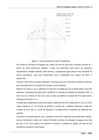 Análise de Propagação Segundo a Teoria de Fresnel 10
Retardo de fase nos limites das
Zonas de Fresnel, para ϕQ = 1
ϕ5 = 5π
ϕ4 = 4π
ϕ3 = 3π
ϕ2 = 2π
ϕ1 = π
x
Q
y
F3
F5
F4
F2 F1
Figura 5 - Coroas Esféricas do Sinal Transmitido
Em virtude do Princípio de Huygens, sob o ponto de vista do sinal que é recebido no ponto R, o
efeito da fonte puntiforme distante T pode ser substituído pelo efeito da superfície
intermediária, também chamada fonte auxiliar, e considerada agora sede de uma infinidade de
fontes secundárias, cada uma transmitindo com a intensidade que recebia da fonte T
substituída.
Portanto, cada fonte secundária elementar dΩ produz seu trem de ondas secundárias esféricas
que interferem entre si no ponto R e formam o sinal resultante.
Observe na figura 6, que a amplitude do sinal em R causada por dΩ1 é proporcional a sua área
elementar, inversamente proporcional a distância s1 e tomado um caminho de referência OR = s0
entre Ω e R, o retardo de fase com o que as ondas secundárias se somam em R é proporcional a
diferença de marcha s1 = s0 .
Frisando que a amplitude do sinal como sendo a amplitude do vetor campo elétrico E ou do vetor
campo magnético H , em termos de potência, recorde que a potência associada a onda por
unidade de área, que é o vetor de Poynting S, é proporcional ao quadrado da amplitude em
questão.
À primeira vista pode parecer que o problema ficou mais complicado pois poderíamos calcular
direta e facilmente o efeito de T sobre R através do cálculo de atenuação no espaço livre, mas
por não se ter entre pontos da atmosfera terrestre a condição de espaço livre que se faz
necessária a presente conceituação.
PCSF - 1996
 