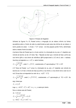 Análise de Propagação Segundo a Teoria de Fresnel 11
s1
s0
s2
O
dΩ
dΩ
Ω
T
R
Figura 6- Princípio de Huyghens
Voltando às figuras 4 e 5, Fresnel evitou a integração de um número infinito de fontes
secundárias sobre a frente de onda ΩQ substituindo-as pela soma dos efeitos de um número n
muito grande de zonas - 1 círculo + "n-1" coroas - de área pequena porém finita, delimitadas
sobre a mesma frente de ondas.
A primeira Zona de Fresnel que é o círculo central, é a interseção de ΩQ com o 1° elipsóide com
retardo de marcha ∆d, de λ/2. Como TQ1 = TQ pode-se dizer que o retardo de fase φ1 entre seu
raio limite Q1R e o raio direto de referência QR é proporcional a λ/2, isto é, vale π radianos.
Sua área corresponde a a1 = π F1
2
, e assim teremos,
F
d d
D
1
1 2
=
×
λ , onde F d1 2= ×λ , considerando a 2a
aproximação p/ TQ QR>>
A 2a
Zona de Fresnel ou 1a
coroa é a interseção de ΩQ com o 2o
elipsóide com retardo de
marcha de 2 λ/2. Daí o retardo de fase (φ2) entre o raio limite e o raio direto terá o valor de 2π
rad. Já sua área corresponderá ao valor de a2 =π.(F2² - F1²).
F
d d
D
2
1 2
2=
×
λ onde F d2 22= × ×λ , considerando a 2a
aproximação p/ TQ QR>> . Ou
seja, temos que
F F2 1 2=
Logo a F F F a a2 1
2
1
2
1
2
2 12= − = ⇒ =π π( ) , e assim por diante.
Para a n-ésima zona de Fresnel,
φ π
λ
π π
n
n
n n n
n rad
F n
d d
d
F n
a F F F a
=
= ×
×
=
= − = =−
1 2
1
2
1
2
1
2
1( )
PCSF - 1996
 